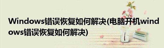 Windows錯(cuò)誤恢復(fù)如何解決(電腦開機(jī)windows錯(cuò)誤恢復(fù)如何解決)