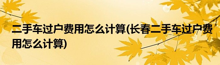 二手車過戶費(fèi)用怎么計(jì)算(長春二手車過戶費(fèi)用怎么計(jì)算)
