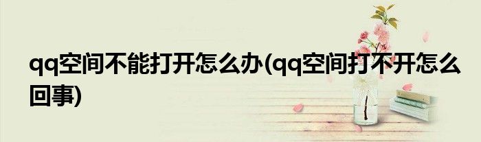 qq空間不能打開怎么辦(qq空間打不開怎么回事)