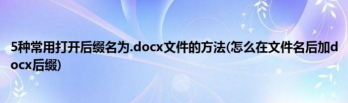 5種常用打開后綴名為.docx文件的方法(怎么在文件名后加docx后綴)