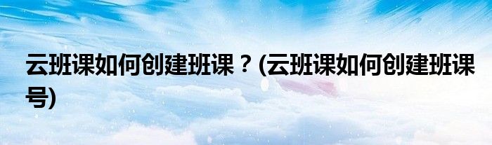 云班課如何創(chuàng)建班課？(云班課如何創(chuàng)建班課號(hào))