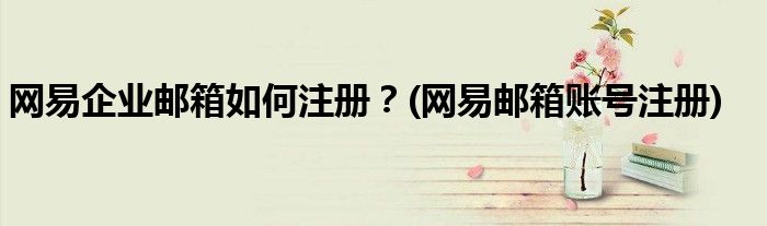 網(wǎng)易企業(yè)郵箱如何注冊(cè)？(網(wǎng)易郵箱賬號(hào)注冊(cè))