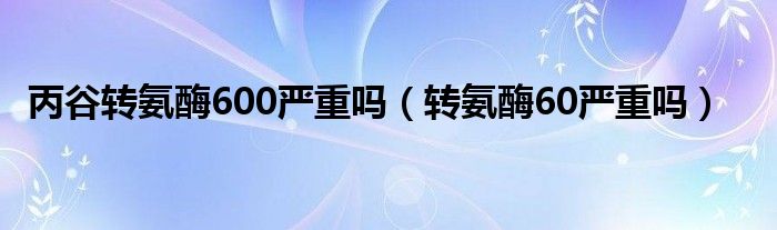丙谷轉(zhuǎn)氨酶600嚴(yán)重嗎（轉(zhuǎn)氨酶60嚴(yán)重嗎）