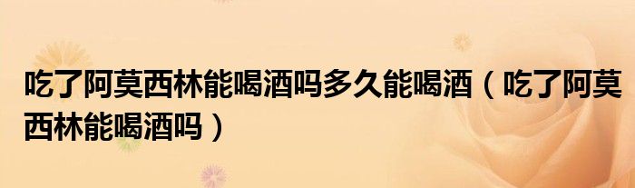 吃了阿莫西林能喝酒嗎多久能喝酒（吃了阿莫西林能喝酒嗎）