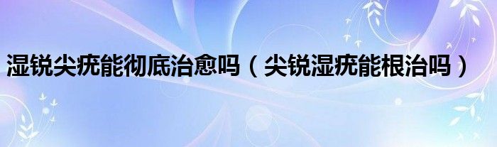 濕銳尖疣能徹底治愈嗎（尖銳濕疣能根治嗎）