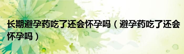 長期避孕藥吃了還會(huì)懷孕嗎（避孕藥吃了還會(huì)懷孕嗎）