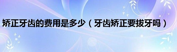 矯正牙齒的費用是多少（牙齒矯正要拔牙嗎）