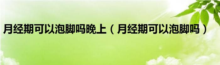 月經(jīng)期可以泡腳嗎晚上（月經(jīng)期可以泡腳嗎）