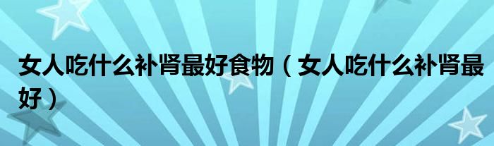 女人吃什么補(bǔ)腎最好食物(女人吃什么補(bǔ)腎最好)