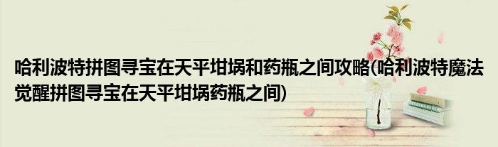 哈利波特拼圖尋寶在天平坩堝和藥瓶之間攻略(哈利波特魔法覺醒拼圖尋寶在天平坩堝藥瓶之間)