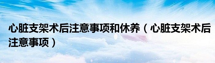 心臟支架術(shù)后注意事項和休養(yǎng)(心臟支架術(shù)后注意事項)