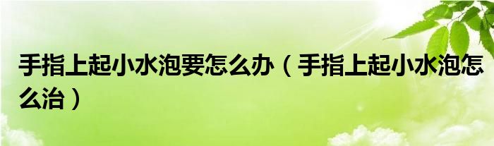 手指上起小水泡要怎么辦(手指上起小水泡怎么治)