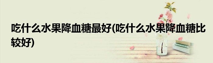 吃什么水果降血糖最好(吃什么水果降血糖比較好)