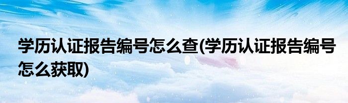 學(xué)歷認(rèn)證報告編號怎么查(學(xué)歷認(rèn)證報告編號怎么獲取)