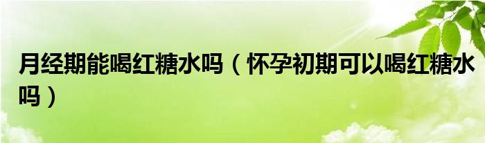 月經(jīng)期能喝紅糖水嗎(懷孕初期可以喝紅糖水嗎)