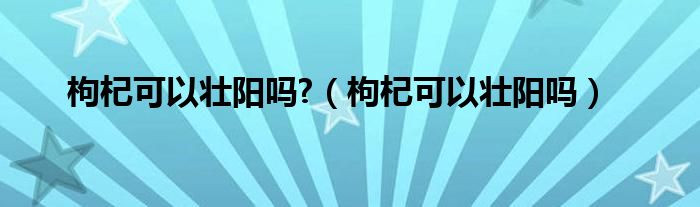 枸杞可以壯陽嗎?（枸杞可以壯陽嗎）