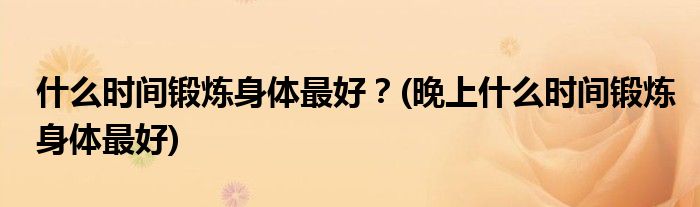 什么時(shí)間鍛煉身體最好？(晚上什么時(shí)間鍛煉身體最好)