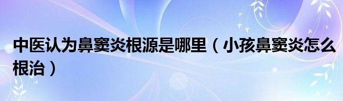中醫(yī)認(rèn)為鼻竇炎根源是哪里(小孩鼻竇炎怎么根治)