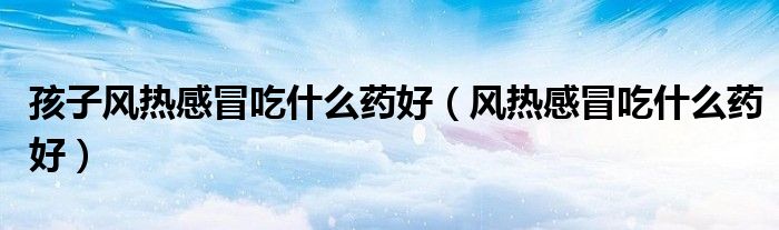 孩子風(fēng)熱感冒吃什么藥好(風(fēng)熱感冒吃什么藥好)