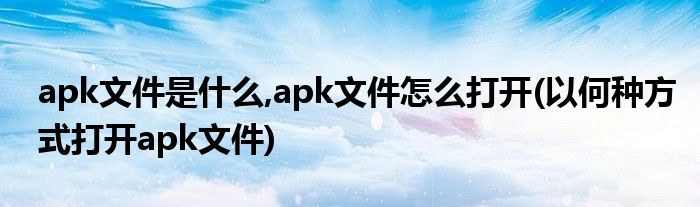 apk文件是什么,apk文件怎么打開(以何種方式打開apk文件)