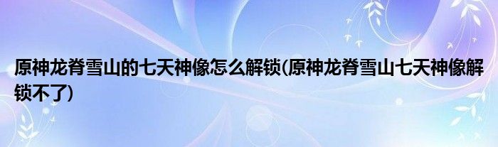 原神龍脊雪山的七天神像怎么解鎖(原神龍脊雪山七天神像解鎖不了)