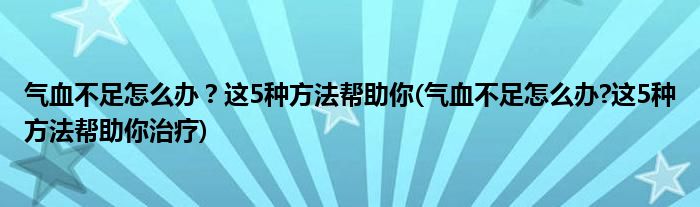 氣血不足怎么辦？這5種方法幫助你(氣血不足怎么辦?這5種方法幫助你治療)
