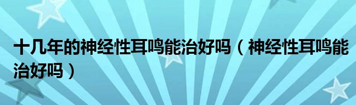 十幾年的神經(jīng)性耳鳴能治好嗎（神經(jīng)性耳鳴能治好嗎）