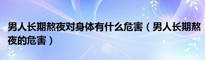 男人長(zhǎng)期熬夜對(duì)身體有什么危害（男人長(zhǎng)期熬夜的危害）