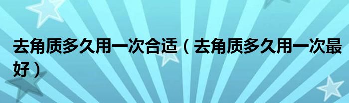 去角質(zhì)多久用一次合適(去角質(zhì)多久用一次最好)