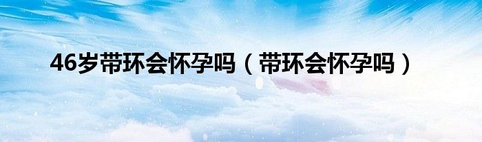 46歲帶環(huán)會(huì)懷孕嗎(帶環(huán)會(huì)懷孕嗎)
