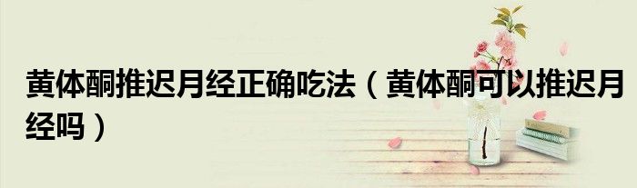 黃體酮推遲月經(jīng)正確吃法（黃體酮可以推遲月經(jīng)嗎）