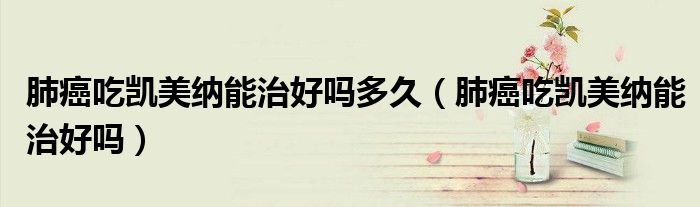 肺癌吃凱美納能治好嗎多久（肺癌吃凱美納能治好嗎）