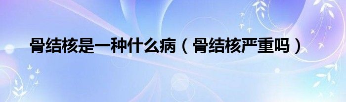 骨結核是一種什么?。ü墙Y核嚴重嗎）