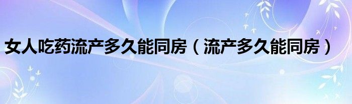 女人吃藥流產(chǎn)多久能同房（流產(chǎn)多久能同房）