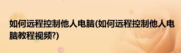 如何遠程控制他人電腦(如何遠程控制他人電腦教程視頻?)