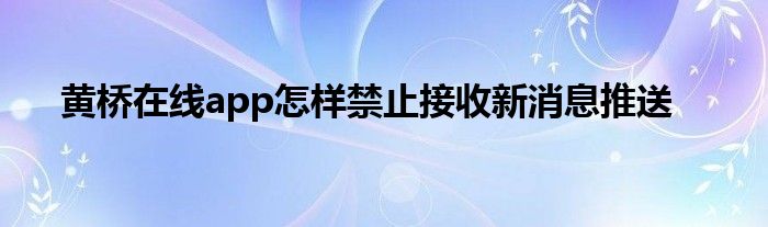 黃橋在線app怎樣禁止接收新消息推送
