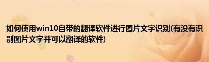 如何使用win10自帶的翻譯軟件進(jìn)行圖片文字識(shí)別(有沒(méi)有識(shí)別圖片文字并可以翻譯的軟件)