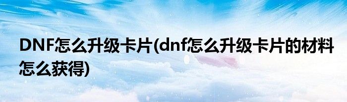 DNF怎么升級(jí)卡片(dnf怎么升級(jí)卡片的材料怎么獲得)