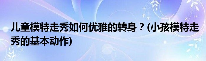 兒童模特走秀如何優(yōu)雅的轉(zhuǎn)身？(小孩模特走秀的基本動作)