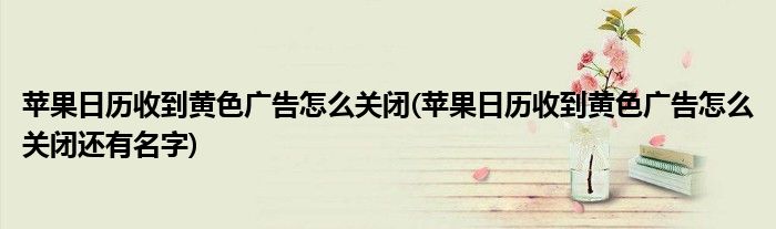 蘋果日歷收到黃色廣告怎么關(guān)閉(蘋果日歷收到黃色廣告怎么關(guān)閉還有名字)