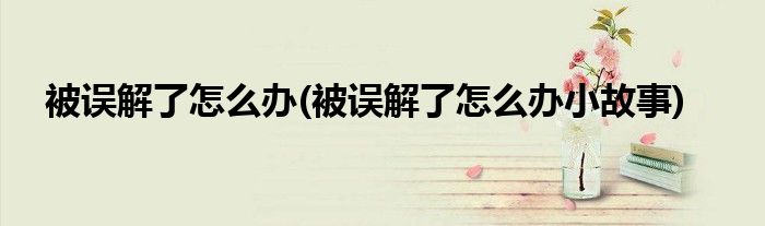 被誤解了怎么辦(被誤解了怎么辦小故事)