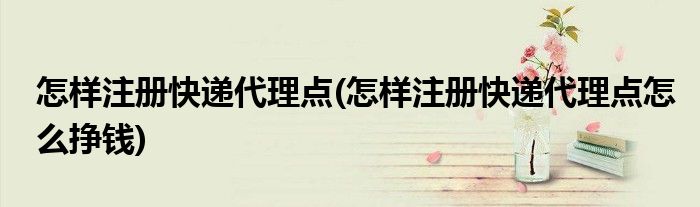 怎樣注冊快遞代理點(怎樣注冊快遞代理點怎么掙錢)
