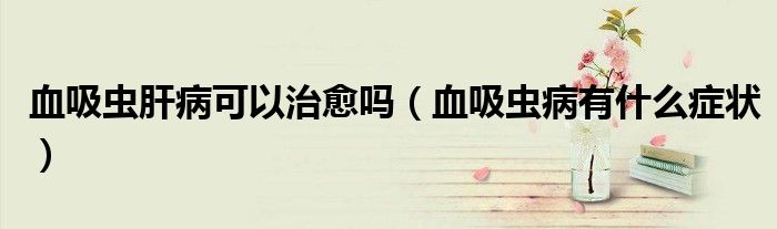 血吸蟲肝病可以治愈嗎（血吸蟲病有什么癥狀）