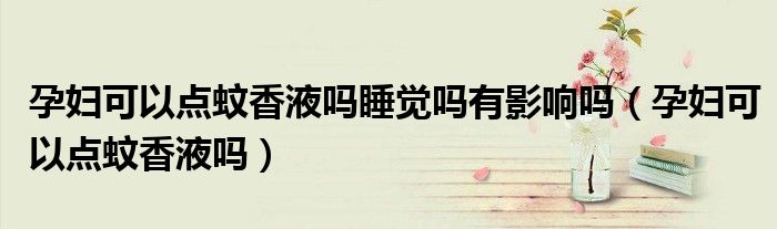 孕婦可以點(diǎn)蚊香液嗎睡覺嗎有影響嗎（孕婦可以點(diǎn)蚊香液嗎）