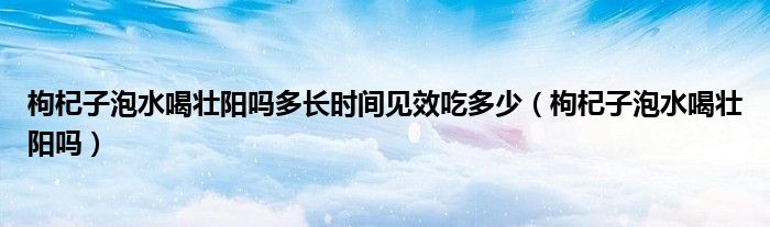 枸杞子泡水喝壯陽嗎多長時(shí)間見效吃多少（枸杞子泡水喝壯陽嗎）
