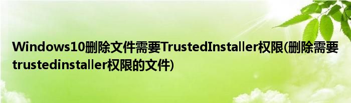 Windows10刪除文件需要TrustedInstaller權(quán)限(刪除需要trustedinstaller權(quán)限的文件)