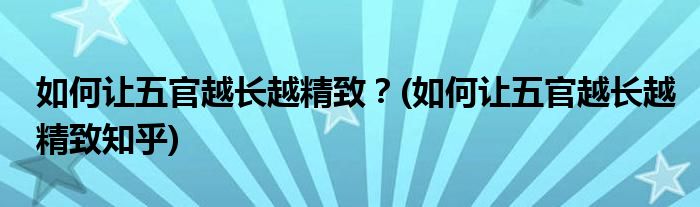 如何讓五官越長越精致？(如何讓五官越長越精致知乎)