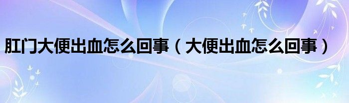 肛門大便出血怎么回事(大便出血怎么回事)