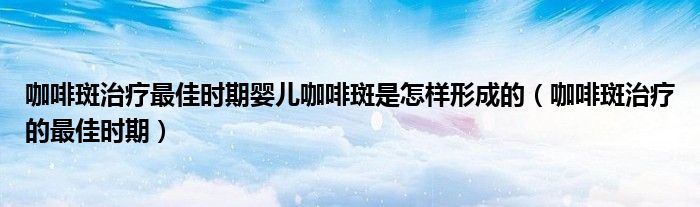 咖啡斑治療最佳時期嬰兒咖啡斑是怎樣形成的（咖啡斑治療的最佳時期）