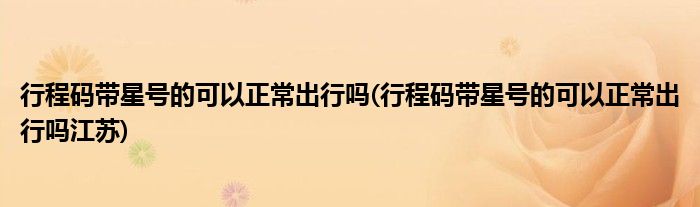 行程碼帶星號的可以正常出行嗎(行程碼帶星號的可以正常出行嗎江蘇)